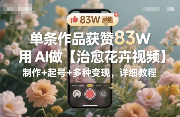 单条作品获赞83W，用AI做【治愈花卉视频】，制作+起号+多种变现，详细教程-lhxm