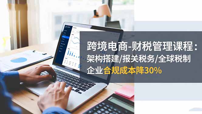 跨境电商-财税管理课程：架构搭建/报关税务/全球税制，企业合规成本降30%-lhxm